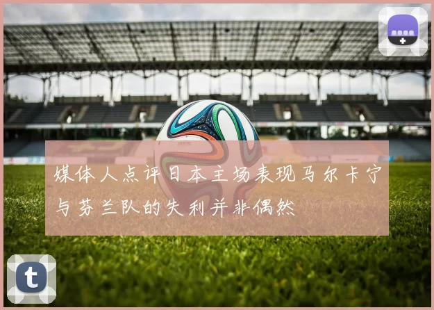 媒体人点评日本主场表现马尔卡宁与芬兰队的失利并非偶然