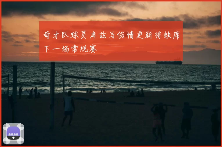 奇才队球员库兹马伤情更新将缺席下一场常规赛