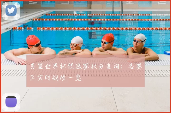 男篮世界杯预选赛积分查询：各赛区实时战绩一览