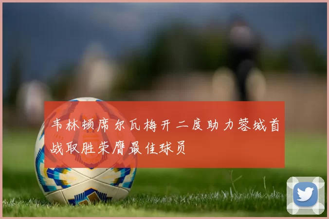 韦林顿席尔瓦梅开二度助力蓉城首战取胜荣膺最佳球员