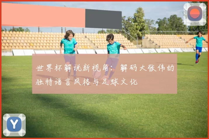 世界杯解说新视角:解码大张伟的独特语言风格与足球文化