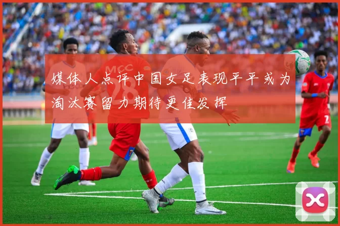 媒体人点评中国女足表现平平或为淘汰赛留力期待更佳发挥