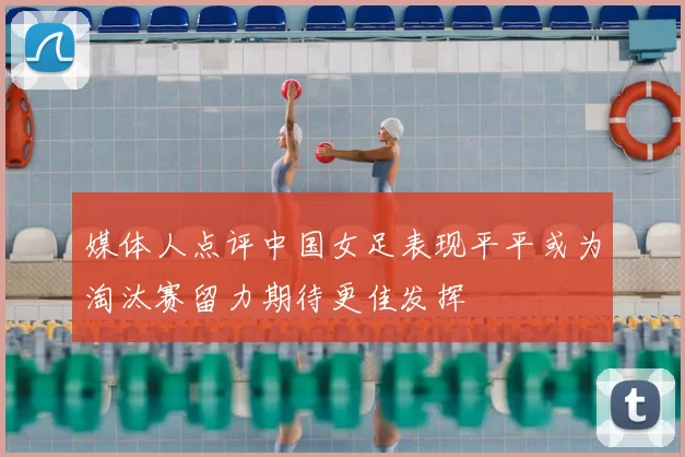 媒体人点评中国女足表现平平或为淘汰赛留力期待更佳发挥