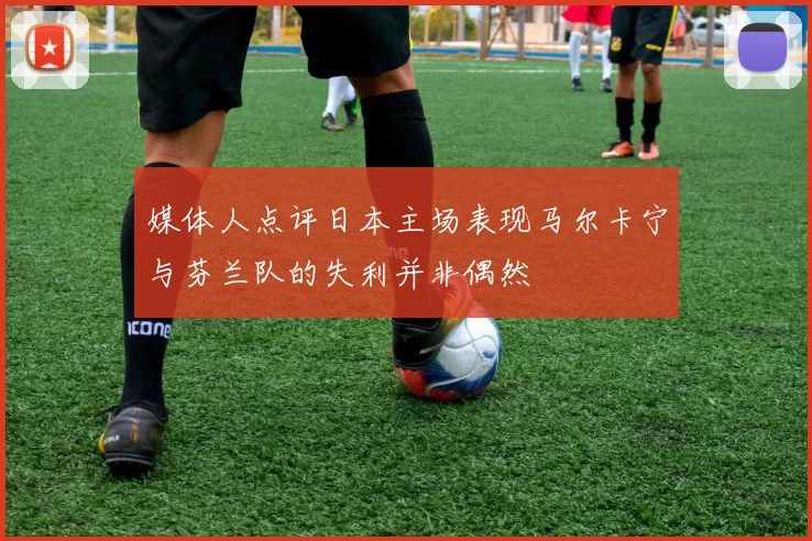 媒体人点评日本主场表现马尔卡宁与芬兰队的失利并非偶然