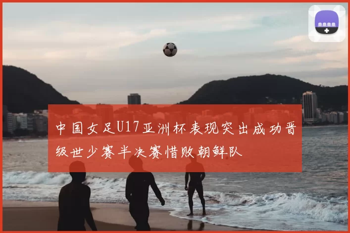 中国女足U17亚洲杯表现突出成功晋级世少赛半决赛惜败朝鲜队