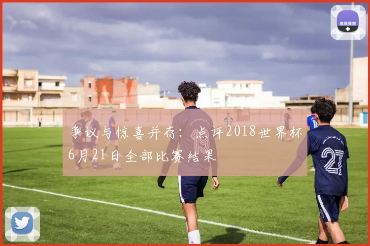 争议与惊喜并存：点评2018世界杯6月21日全部比赛结果