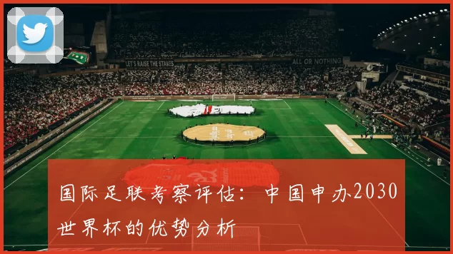 国际足联考察评估:中国申办2030世界杯的优势分析