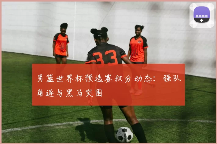 男篮世界杯预选赛积分动态:强队角逐与黑马突围
