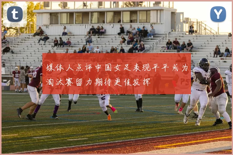媒体人点评中国女足表现平平或为淘汰赛留力期待更佳发挥
