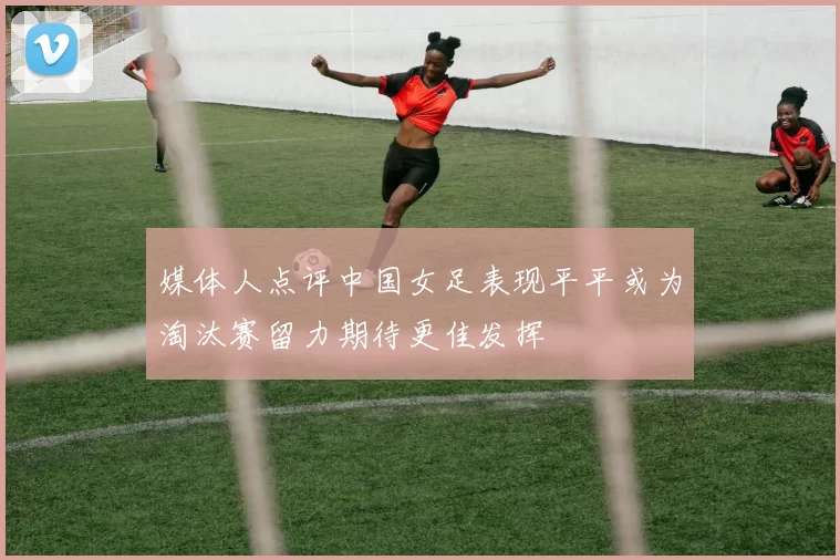 媒体人点评中国女足表现平平或为淘汰赛留力期待更佳发挥