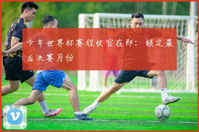 今年世界杯赛程收官在即:锁定最后决赛月份