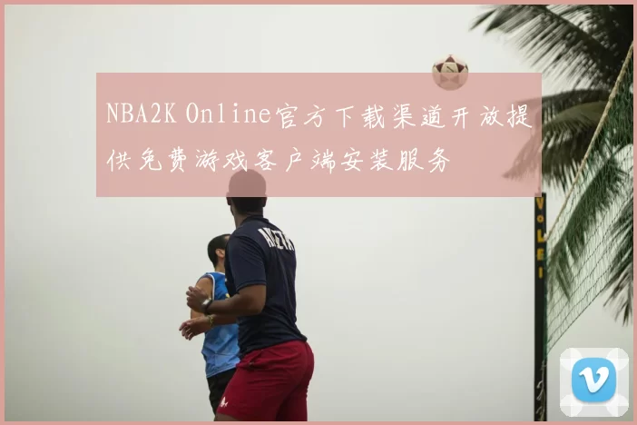 NBA2K Online官方下载渠道开放提供免费游戏客户端安装服务