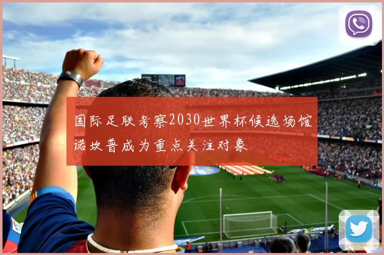 国际足联考察2030世界杯候选场馆诺坎普成为重点关注对象