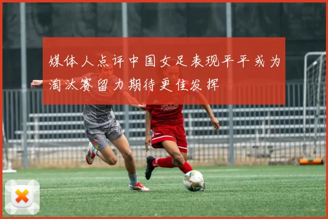 媒体人点评中国女足表现平平或为淘汰赛留力期待更佳发挥