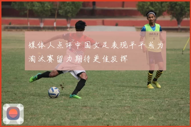 媒体人点评中国女足表现平平或为淘汰赛留力期待更佳发挥