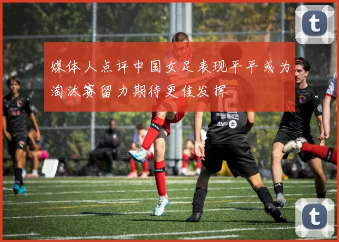 媒体人点评中国女足表现平平或为淘汰赛留力期待更佳发挥