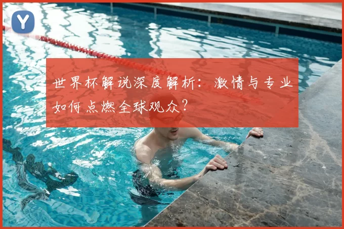 世界杯解说深度解析：激情与专业如何点燃全球观众？