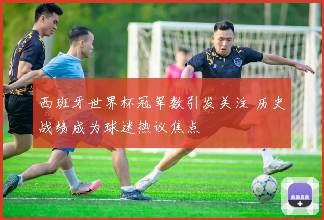 西班牙世界杯冠军数引发关注 历史战绩成为球迷热议焦点