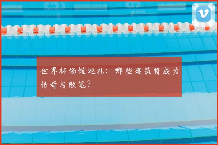世界杯场馆巡礼:哪些建筑将成为传奇与败笔?