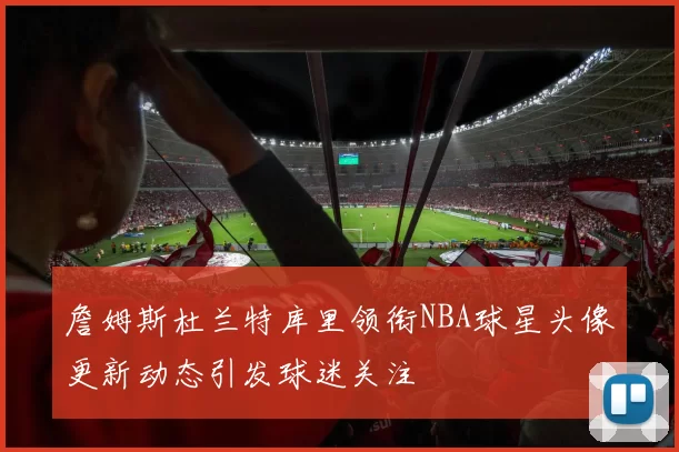 詹姆斯杜兰特库里领衔NBA球星头像更新动态引发球迷关注