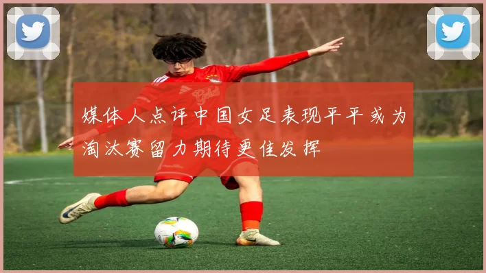 媒体人点评中国女足表现平平或为淘汰赛留力期待更佳发挥