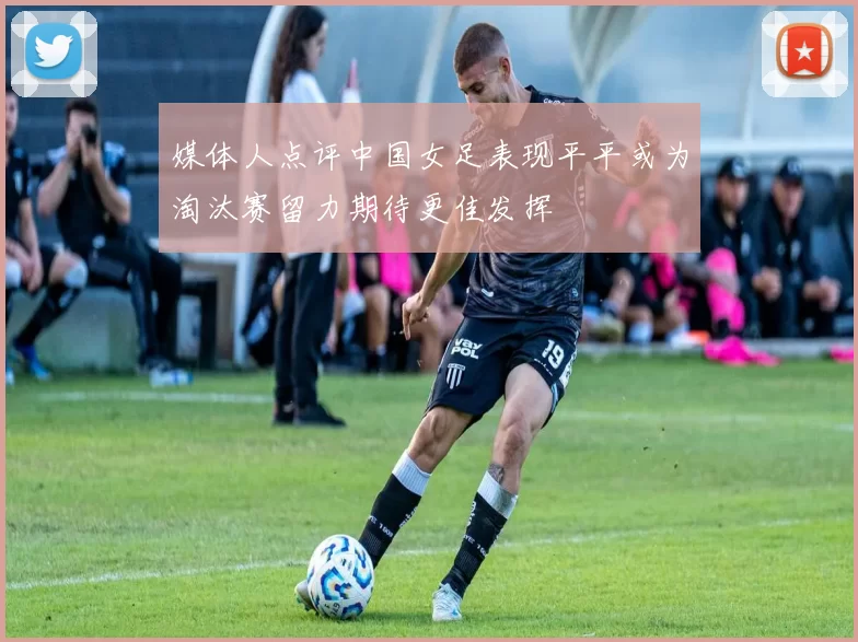 媒体人点评中国女足表现平平或为淘汰赛留力期待更佳发挥