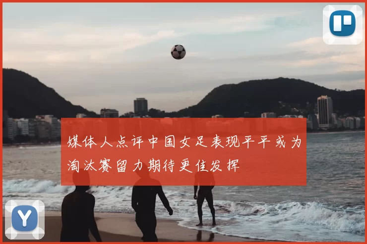 媒体人点评中国女足表现平平或为淘汰赛留力期待更佳发挥