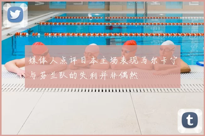 媒体人点评日本主场表现马尔卡宁与芬兰队的失利并非偶然