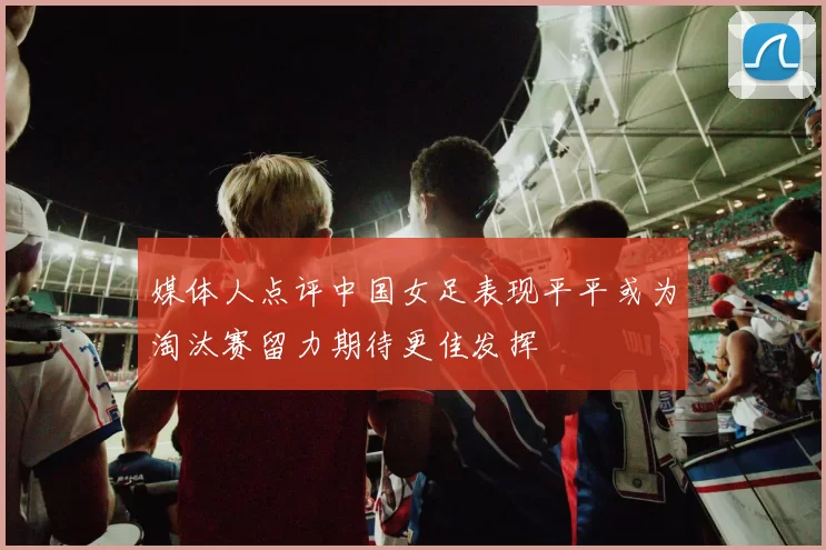 媒体人点评中国女足表现平平或为淘汰赛留力期待更佳发挥