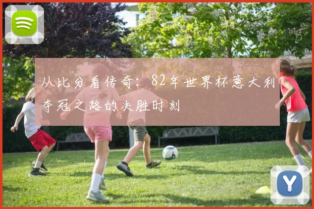 从比分看传奇:82年世界杯意大利夺冠之路的决胜时刻