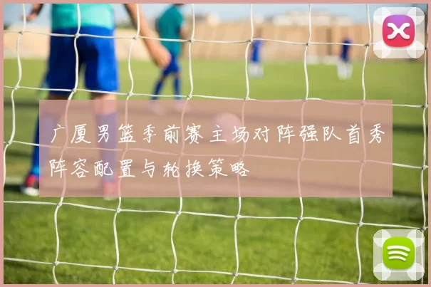 广厦男篮季前赛主场对阵强队首秀阵容配置与轮换策略