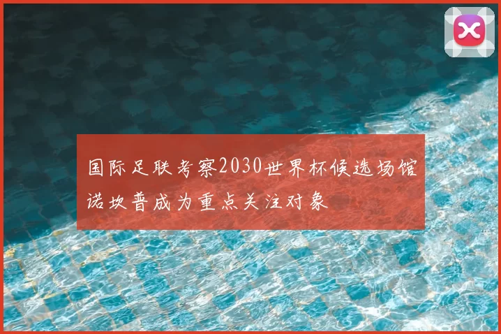 国际足联考察2030世界杯候选场馆诺坎普成为重点关注对象