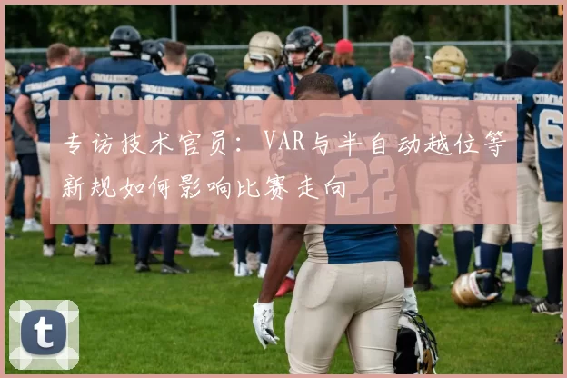 专访技术官员:VAR与半自动越位等新规如何影响比赛走向