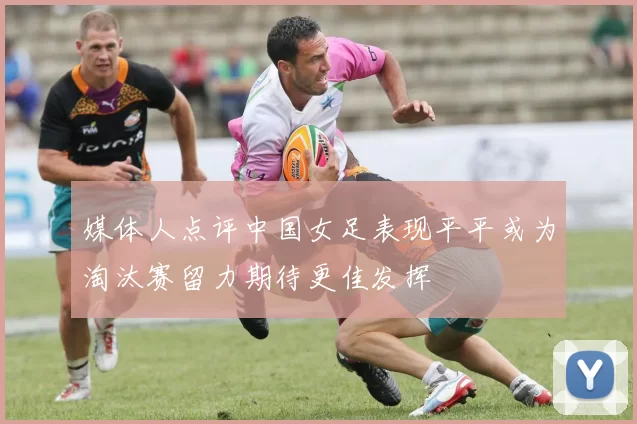 媒体人点评中国女足表现平平或为淘汰赛留力期待更佳发挥