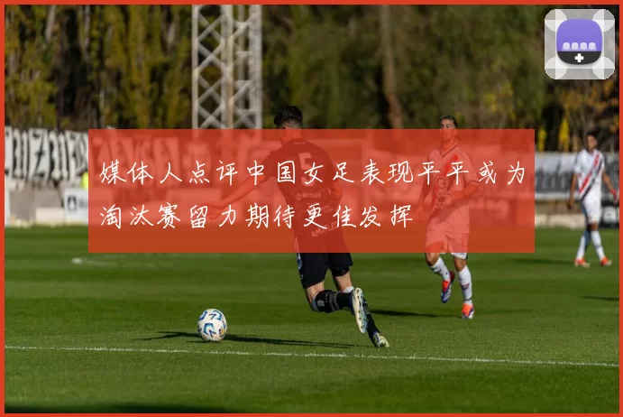 媒体人点评中国女足表现平平或为淘汰赛留力期待更佳发挥