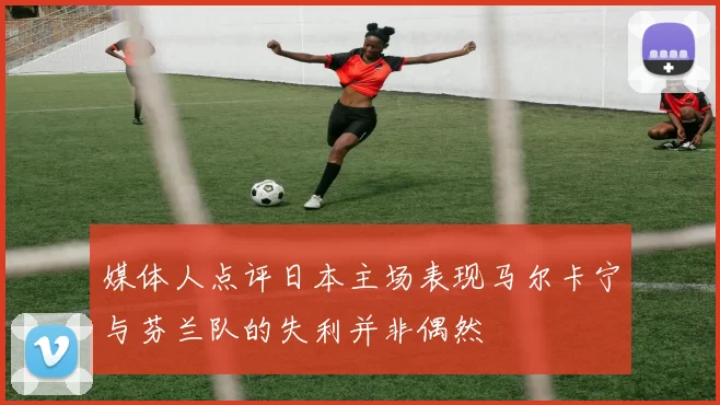 媒体人点评日本主场表现马尔卡宁与芬兰队的失利并非偶然