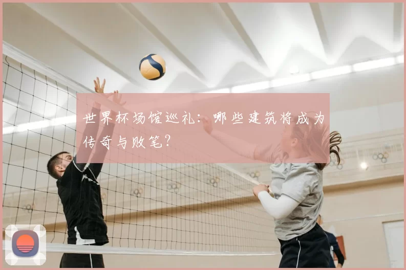 世界杯场馆巡礼:哪些建筑将成为传奇与败笔?