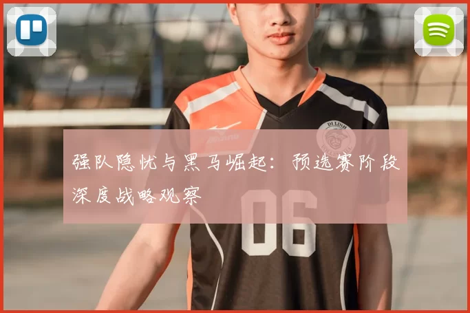 强队隐忧与黑马崛起:预选赛阶段深度战略观察