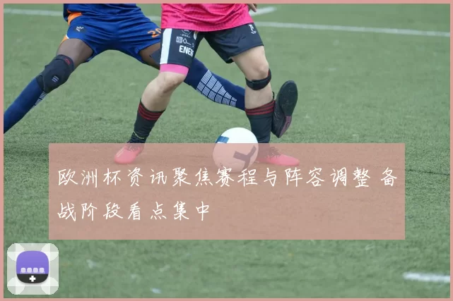 欧洲杯资讯聚焦赛程与阵容调整 备战阶段看点集中