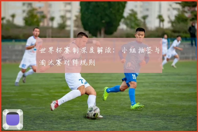 世界杯赛制深度解读：小组抽签与淘汰赛对阵规则