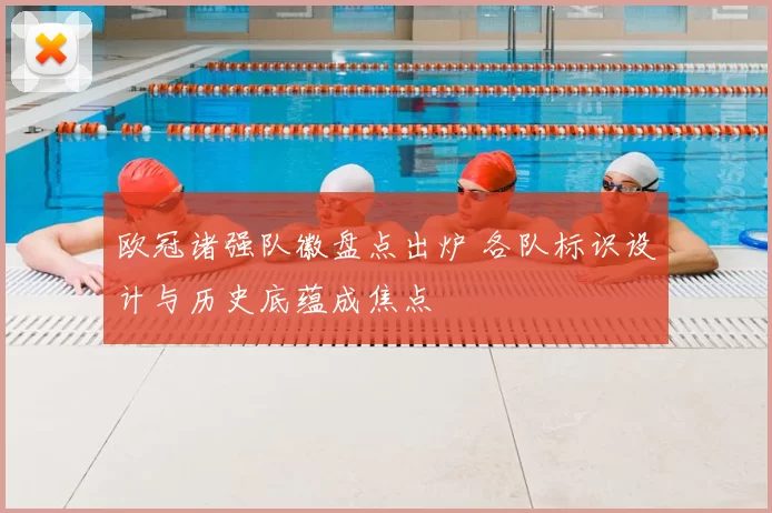 欧冠诸强队徽盘点出炉 各队标识设计与历史底蕴成焦点