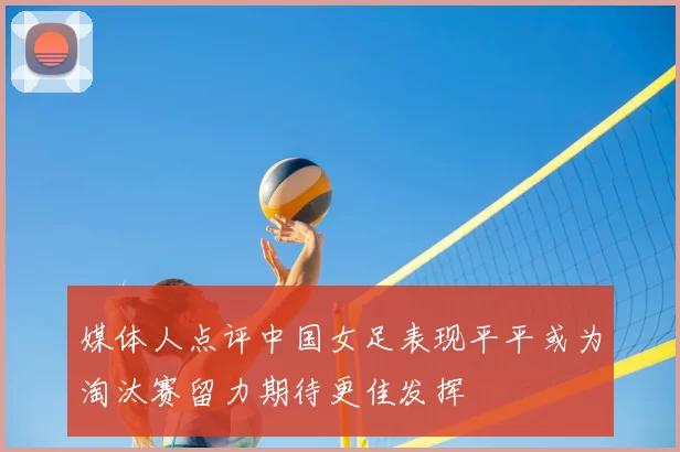 媒体人点评中国女足表现平平或为淘汰赛留力期待更佳发挥