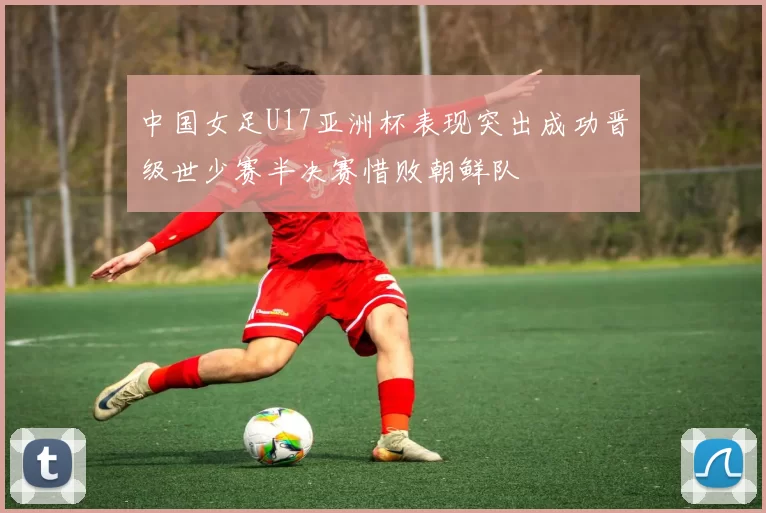 中国女足U17亚洲杯表现突出成功晋级世少赛半决赛惜败朝鲜队