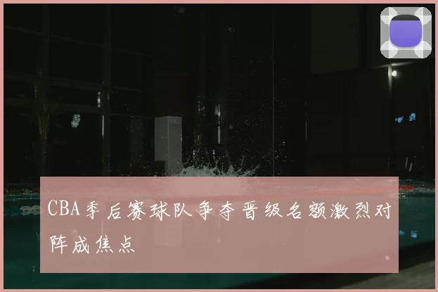 CBA季后赛球队争夺晋级名额激烈对阵成焦点