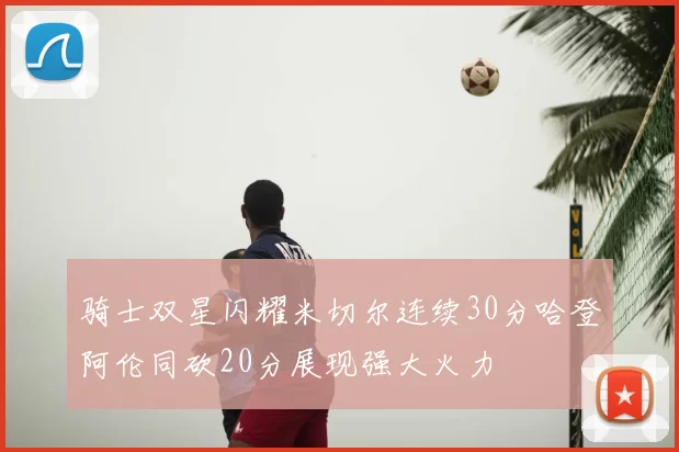 骑士双星闪耀米切尔连续30分哈登阿伦同砍20分展现强大火力