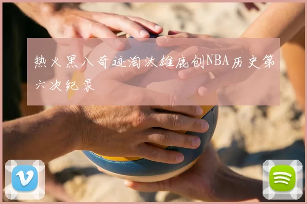 热火黑八奇迹淘汰雄鹿创NBA历史第六次纪录