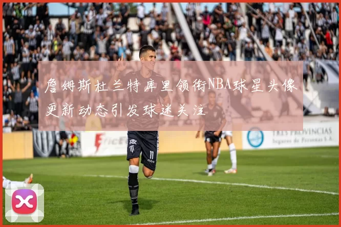 詹姆斯杜兰特库里领衔NBA球星头像更新动态引发球迷关注