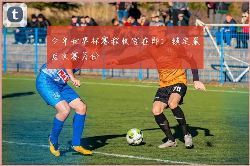 今年世界杯赛程收官在即:锁定最后决赛月份