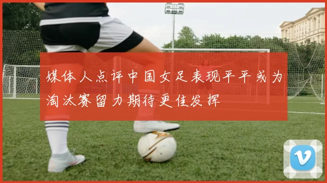 媒体人点评中国女足表现平平或为淘汰赛留力期待更佳发挥