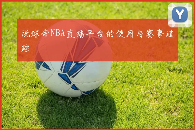 说球帝NBA直播平台的使用与赛事追踪